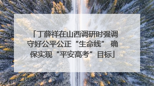 丁薛祥在山西调研时强调 守好公平公正“生命线” 确保实现“平安高考”目标