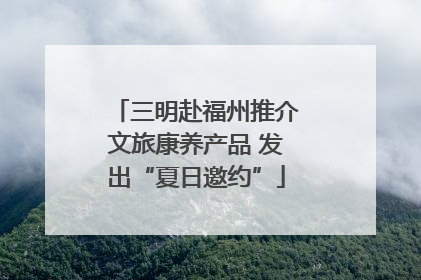 三明赴福州推介文旅康养产品 发出“夏日邀约”