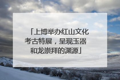 上博举办红山文化考古特展，呈现玉器和龙崇拜的渊源