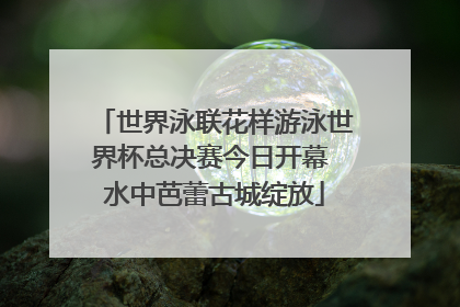 世界泳联花样游泳世界杯总决赛今日开幕 水中芭蕾古城绽放