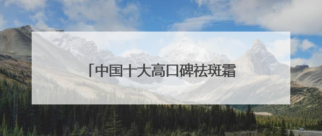中国十大高口碑祛斑霜榜：国家唯一认证的祛斑产品，透亮肌超长待机