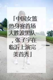 中国女篮热身赛首场大胜波黑队，张子宇在临沂上演完美首秀