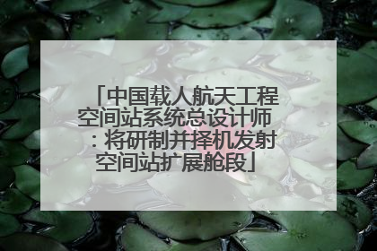 中国载人航天工程空间站系统总设计师：将研制并择机发射空间站扩展舱段
