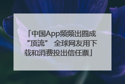 中国App频频出圈成“顶流” 全球网友用下载和消费投出信任票