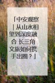 中安观察｜从山水相望到深度融合 长三角文旅如何携手出圈？