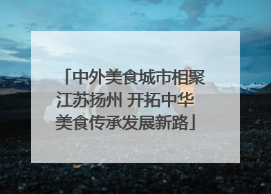 中外美食城市相聚江苏扬州 开拓中华美食传承发展新路