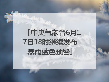 中央气象台6月17日18时继续发布暴雨蓝色预警