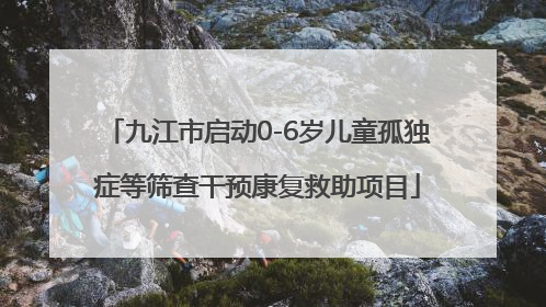 九江市启动0-6岁儿童孤独症等筛查干预康复救助项目