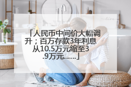 人民币中间价大幅调升；百万存款3年利息从10.5万元缩至3.9万元……