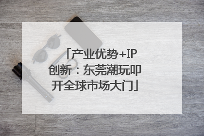 产业优势+IP创新：东莞潮玩叩开全球市场大门