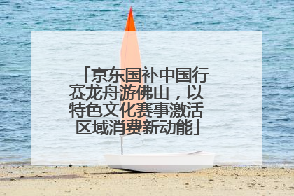 京东国补中国行赛龙舟游佛山，以特色文化赛事激活区域消费新动能