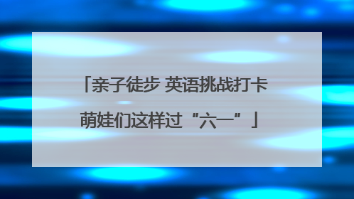 亲子徒步 英语挑战打卡 萌娃们这样过“六一”