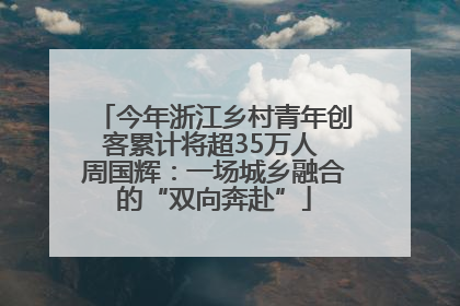 今年浙江乡村青年创客累计将超35万人 周国辉：一场城乡融合的“双向奔赴”