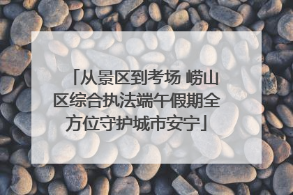 从景区到考场 崂山区综合执法端午假期全方位守护城市安宁