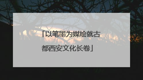 以笔墨为媒绘就古都西安文化长卷