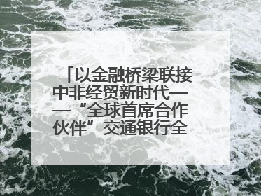 以金融桥梁联接中非经贸新时代——“全球首席合作伙伴”交通银行全力服务第四届中非经贸博览会