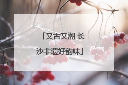 又古又潮 长沙非遗好韵味