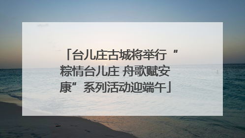 台儿庄古城将举行“粽情台儿庄 舟歌赋安康”系列活动迎端午
