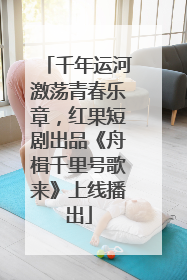千年运河激荡青春乐章，红果短剧出品《舟楫千里号歌来》上线播出