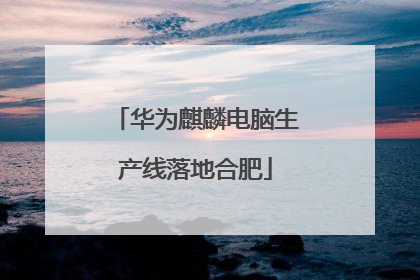 华为麒麟电脑生产线落地合肥