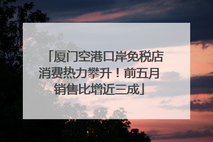 厦门空港口岸免税店消费热力攀升！前五月销售比增近三成