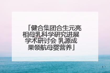 健合集团合生元亮相母乳科学研究进展学术研讨会 乳源成果领航母婴营养