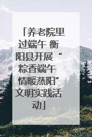 养老院里过端午 衡阳县开展“粽香端午 情暖蒸阳”文明实践活动