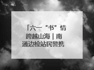 六一“书”情 跨越山海｜南通边检站民警携女情暖三江
