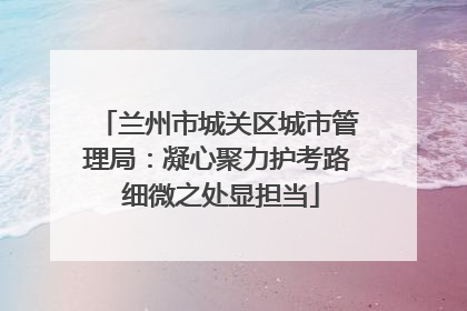 兰州市城关区城市管理局：凝心聚力护考路 细微之处显担当