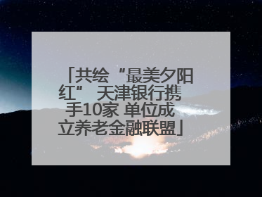 共绘“最美夕阳红” 天津银行携手10家 单位成立养老金融联盟