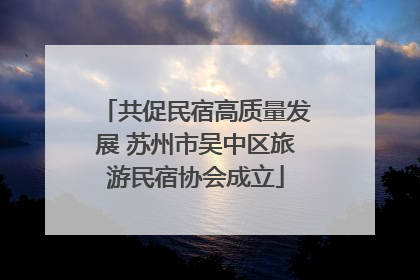 共促民宿高质量发展 苏州市吴中区旅游民宿协会成立