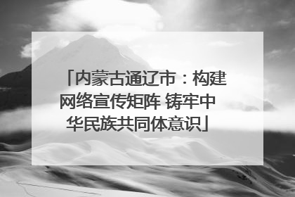 内蒙古通辽市：构建网络宣传矩阵 铸牢中华民族共同体意识