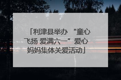 利津县举办 “童心飞扬 爱满六一”爱心妈妈集体关爱活动
