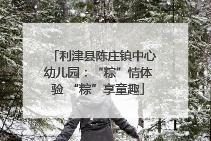 利津县陈庄镇中心幼儿园：“粽”情体验 “粽”享童趣