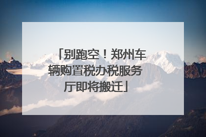 别跑空！郑州车辆购置税办税服务厅即将搬迁