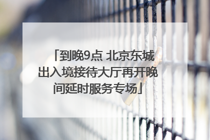 到晚9点 北京东城出入境接待大厅再开晚间延时服务专场