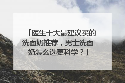 医生十大最建议买的洗面奶推荐，男士洗面奶怎么选更科学？