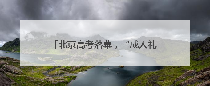 北京高考落幕，“成人礼”后的人生才刚启幕……