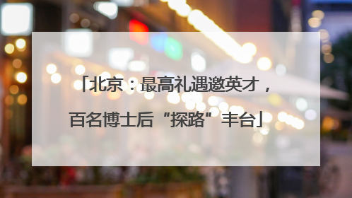 北京：最高礼遇邀英才，百名博士后“探路”丰台