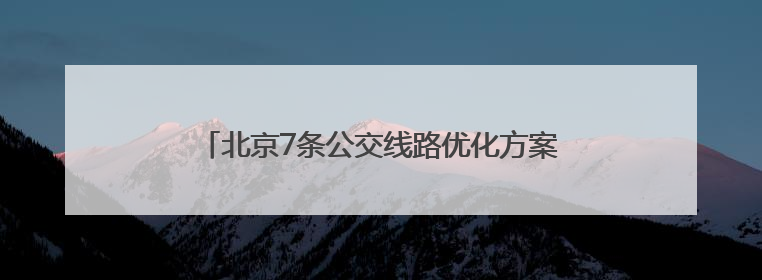 北京7条公交线路优化方案发布！6月20日起实施