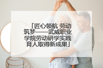 匠心领航 劳动筑梦——武威职业学院劳动研学实践育人取得新成果