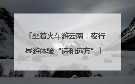 坐着火车游云南：夜行昼游体验“诗和远方”