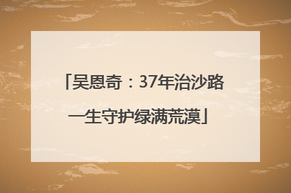 吴恩奇：37年治沙路 一生守护绿满荒漠