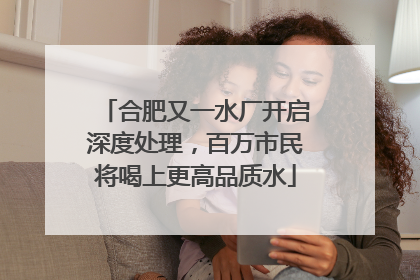 合肥又一水厂开启深度处理，百万市民将喝上更高品质水