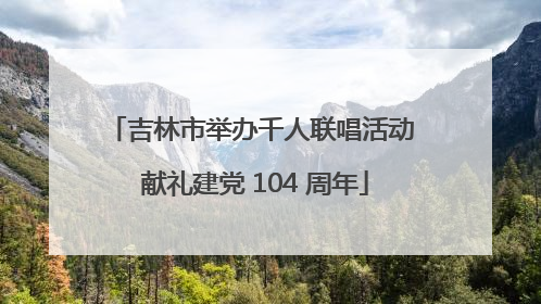 吉林市举办千人联唱活动 献礼建党 104 周年