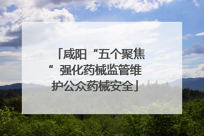 咸阳“五个聚焦”强化药械监管维护公众药械安全