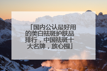 国内公认最好用的美白祛斑护肤品排行，中国祛斑十大名牌，放心囤