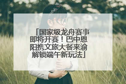国家级龙舟赛事即将开赛！巴中恩阳携文旅大餐来渝解锁端午新玩法