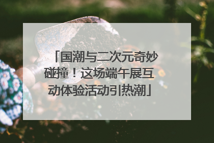 国潮与二次元奇妙碰撞！这场端午展互动体验活动引热潮