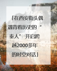 在西安街头偶遇背着历史的“秦人” 开启跨越2000多年的时空对话